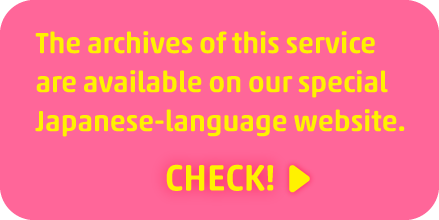 The archives of this service are available on our special Japanese-language website. CHECK!