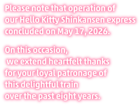 Please note that operation of our Hello Kitty Shinkansen express concluded on May 17, 2026. On this occasion, we extend heartfelt thanks for your loyal patronage of this delightful train over the past eight years.