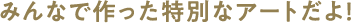 みんなで作った特別なアートだよ!